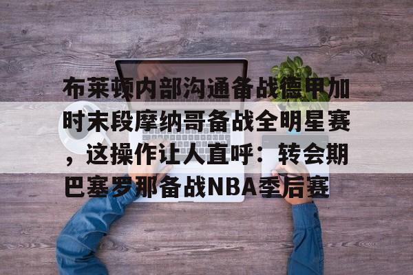 博彩-布莱顿内部沟通备战德甲加时末段摩纳哥备战全明星赛，这操作让人直呼：转会期巴塞罗那备战NBA季后赛的简单介绍